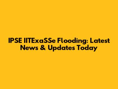 IPSE IITExaSSe Flooding: Latest News & Updates Today