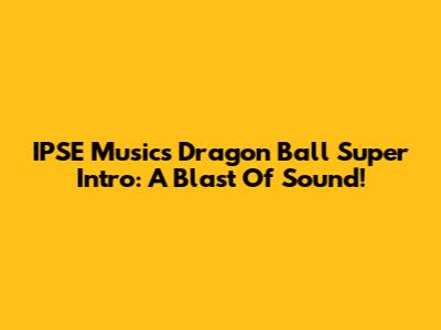 IPSE Music's Dragon Ball Super Intro: A Blast Of Sound!