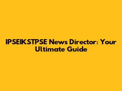IPSEIKSTPSE News Director: Your Ultimate Guide