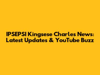 IPSEPSI Kingsese Charles News: Latest Updates & YouTube Buzz