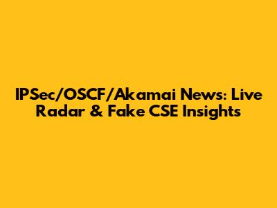 IPSec/OSCF/Akamai News: Live Radar & Fake CSE Insights