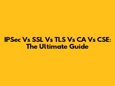 IPSec Vs SSL Vs TLS Vs CA Vs CSE: The Ultimate Guide