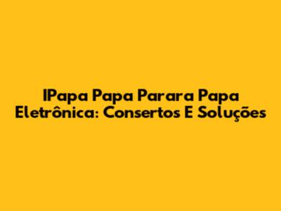 IPapa Papa Parara Papa Eletrônica: Consertos E Soluções