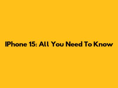 IPhone 15: All You Need To Know