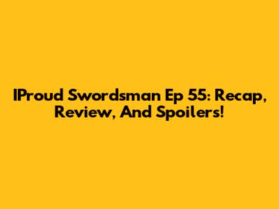 IProud Swordsman Ep 55: Recap, Review, And Spoilers!