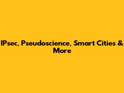 IPsec, Pseudoscience, Smart Cities & More