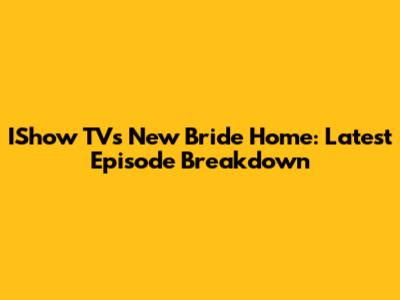 IShow TV's New Bride Home: Latest Episode Breakdown