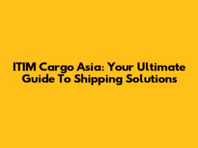 ITIM Cargo Asia: Your Ultimate Guide To Shipping Solutions