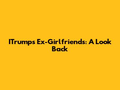 ITrump's Ex-Girlfriends: A Look Back