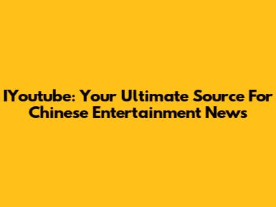 IYoutube: Your Ultimate Source For Chinese Entertainment News