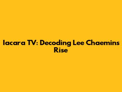 Iacara TV: Decoding Lee Chaemin's Rise