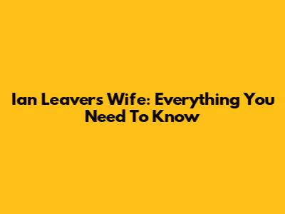 Ian Leavers Wife: Everything You Need To Know