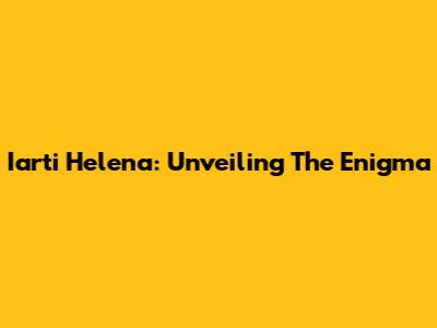 Iarti Helena: Unveiling The Enigma