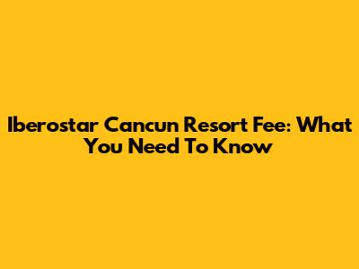 Iberostar Cancun Resort Fee: What You Need To Know