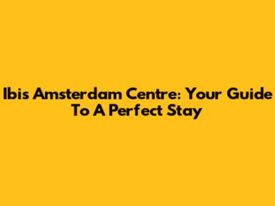 Ibis Amsterdam Centre: Your Guide To A Perfect Stay