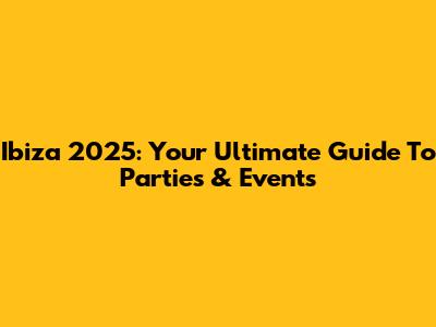 Ibiza 2025: Your Ultimate Guide To Parties & Events