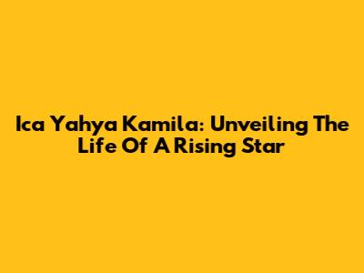 Ica Yahya Kamila: Unveiling The Life Of A Rising Star