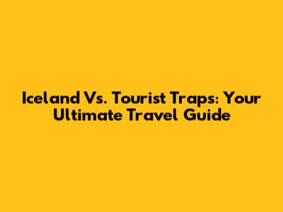 Iceland Vs. Tourist Traps: Your Ultimate Travel Guide