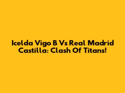 Icelda Vigo B Vs Real Madrid Castilla: Clash Of Titans!