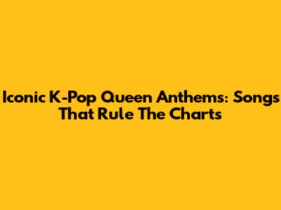 Iconic K-Pop Queen Anthems: Songs That Rule The Charts