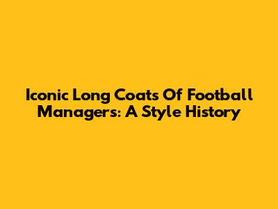 Iconic Long Coats Of Football Managers: A Style History