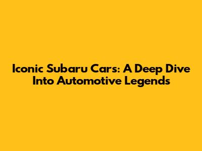 Iconic Subaru Cars: A Deep Dive Into Automotive Legends