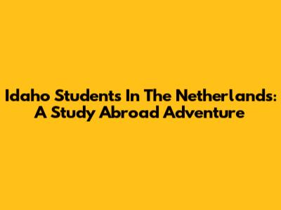 Idaho Students In The Netherlands: A Study Abroad Adventure