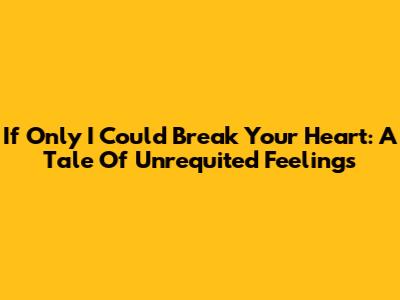 If Only I Could Break Your Heart: A Tale Of Unrequited Feelings