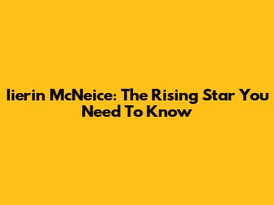 Iierin McNeice: The Rising Star You Need To Know