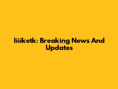 Iiiiketk: Breaking News And Updates