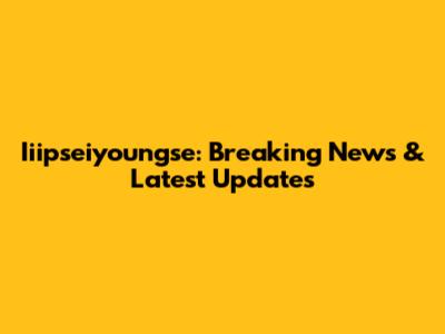 Iiipseiyoungse: Breaking News & Latest Updates