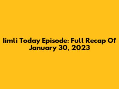 Iimli Today Episode: Full Recap Of January 30, 2023