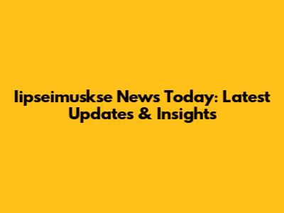 Iipseimuskse News Today: Latest Updates & Insights