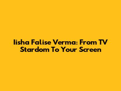 Iisha Falise Verma: From TV Stardom To Your Screen