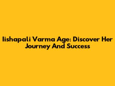 Iishapali Varma Age: Discover Her Journey And Success