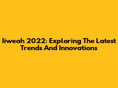 Iiweah 2022: Exploring The Latest Trends And Innovations