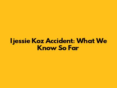 Ijessie Koz Accident: What We Know So Far