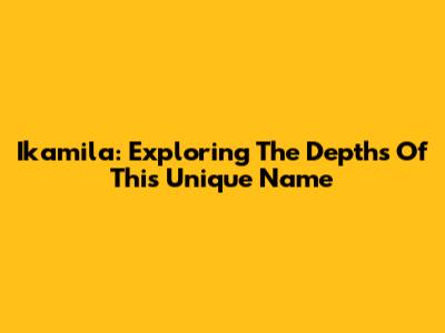 Ikamila: Exploring The Depths Of This Unique Name