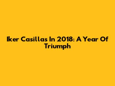 Iker Casillas In 2018: A Year Of Triumph