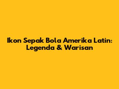 Ikon Sepak Bola Amerika Latin: Legenda & Warisan