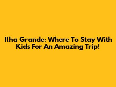 Ilha Grande: Where To Stay With Kids For An Amazing Trip!