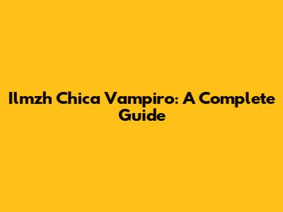 Ilmzh Chica Vampiro: A Complete Guide