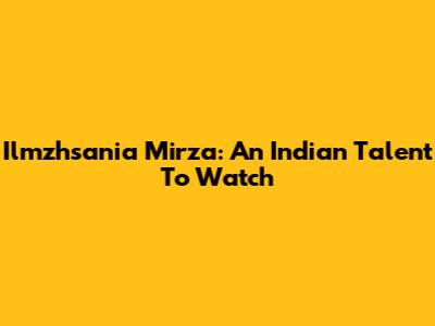 Ilmzhsania Mirza: An Indian Talent To Watch