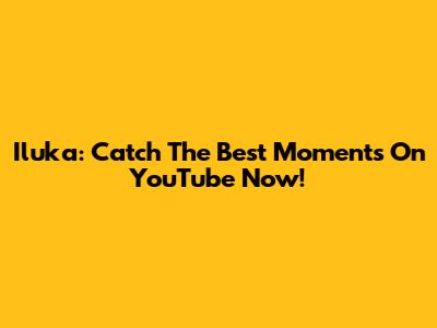 Iluka: Catch The Best Moments On YouTube Now!