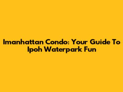 Imanhattan Condo: Your Guide To Ipoh Waterpark Fun