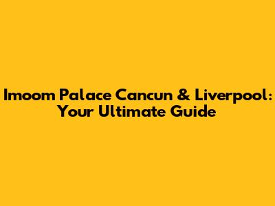 Imoom Palace Cancun & Liverpool: Your Ultimate Guide