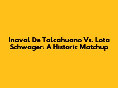 Inaval De Talcahuano Vs. Lota Schwager: A Historic Matchup