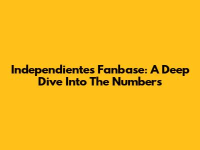 Independiente's Fanbase: A Deep Dive Into The Numbers