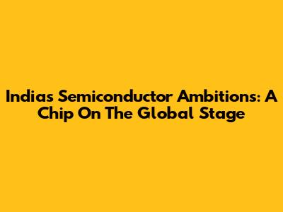 India's Semiconductor Ambitions: A Chip On The Global Stage