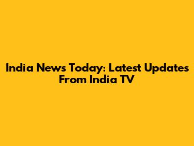 India News Today: Latest Updates From India TV